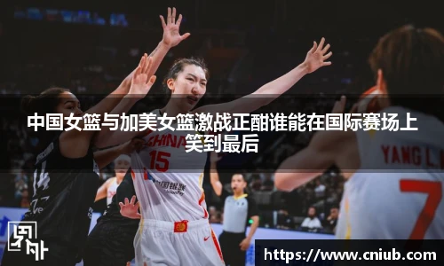 中国女篮与加美女篮激战正酣谁能在国际赛场上笑到最后